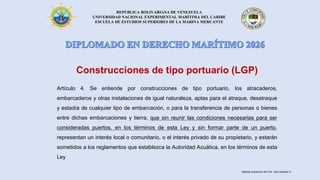 REPÚBLICA BOLIVARIANA DE VENEZUELA
UNIVERSIDAD NACIONAL EXPERIMENTAL MARÍTIMA DEL CARIBE
ESCUELA DE ESTUDIOS SUPERIORES DE LA MARINA MERCANTE
Construcciones de tipo portuario (LGP)
Artículo 4. Se entiende por construcciones de tipo portuario, los atracaderos,
embarcaderos y otras instalaciones de igual naturaleza, aptas para el atraque, desatraque
y estadía de cualquier tipo de embarcación, o para la transferencia de personas o bienes
entre dichas embarcaciones y tierra, que sin reunir las condiciones necesarias para ser
consideradas puertos, en los términos de esta Ley y sin formar parte de un puerto,
representan un interés local o comunitario, o el interés privado de su propietario, y estarán
sometidos a los reglamentos que establezca la Autoridad Acuática, en los términos de esta
Ley
Material académico del Prof. José Sabatino P.
 