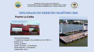 REPÚBLICA BOLIVARIANA DE VENEZUELA
UNIVERSIDAD NACIONAL EXPERIMENTAL MARÍTIMA DEL CARIBE
ESCUELA DE ESTUDIOS SUPERIORES DE LA MARINA MERCANTE
Puerto La Ceiba
Terreno 60 Hectáreas.
-1 muelle tipo espigón. Sus medidas son de 195m l. x
22,50m de a.
-2 Silos de 800m².
-Áreas Techadas: 1.6 Hectáreas.
-Áreas Abiertas: 13 Hectáreas
-Calado Máx. 9,5 m.
 