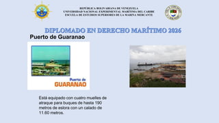 REPÚBLICA BOLIVARIANA DE VENEZUELA
UNIVERSIDAD NACIONAL EXPERIMENTAL MARÍTIMA DEL CARIBE
ESCUELA DE ESTUDIOS SUPERIORES DE LA MARINA MERCANTE
Puerto de Guaranao
Está equipado con cuatro muelles de
atraque para buques de hasta 190
metros de eslora con un calado de
11.60 metros.
 