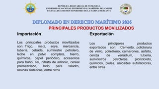 REPÚBLICA BOLIVARIANA DE VENEZUELA
UNIVERSIDAD NACIONAL EXPERIMENTAL MARÍTIMA DEL CARIBE
ESCUELA DE ESTUDIOS SUPERIORES DE LA MARINA MERCANTE
Importación
Los principales productos movilizados
son: Trigo, maíz, soya, mercancía,
tubería, cebada, suministro petrolero,
leche en polvo completa, hierro,
químicos, papel periódico, accesorios
para baño, sal, nitrato de amonio, cereal
premezclado, lodo para taladro,
resinas sintéticas, entre otros
PRINCIPALES PRODUCTOS MOVILIZADOS
Exportación
Los principales productos
exportados son: Cemento, policloruru
de vinilo, polietileno, camarones, asfalto,
ceniza de venadium, tubería,
suministros petroleros, ploricloreto,
químicos, pieles, unidades automotoras,
entre otras
 