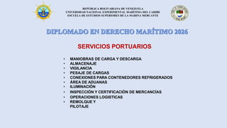 REPÚBLICA BOLIVARIANA DE VENEZUELA
UNIVERSIDAD NACIONAL EXPERIMENTAL MARÍTIMA DEL CARIBE
ESCUELA DE ESTUDIOS SUPERIORES DE LA MARINA MERCANTE
SERVICIOS PORTUARIOS
• MANIOBRAS DE CARGA Y DESCARGA
• ALMACENAJE
• VIGILANCIA
• PESAJE DE CARGAS
• CONEXIONES PARA CONTENEDORES REFRIGERADOS
• ÁREA DE ADUANAS
• ILUMINACIÓN
• INSPECCIÓN Y CERTIFICACIÓN DE MERCANCÍAS
• OPERACIONES LOGISTICAS
• REMOLQUE Y
PILOTAJE
 