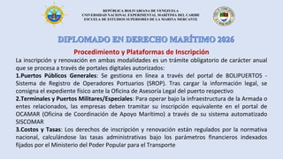 REPÚBLICA BOLIVARIANA DE VENEZUELA
UNIVERSIDAD NACIONAL EXPERIMENTAL MARÍTIMA DEL CARIBE
ESCUELA DE ESTUDIOS SUPERIORES DE LA MARINA MERCANTE
Procedimiento y Plataformas de Inscripción
La inscripción y renovación en ambas modalidades es un trámite obligatorio de carácter anual
que se procesa a través de portales digitales autorizados:
1.Puertos Públicos Generales: Se gestiona en línea a través del portal de BOLIPUERTOS -
Sistema de Registro de Operadores Portuarios (SROP). Tras cargar la información legal, se
consigna el expediente físico ante la Oficina de Asesoría Legal del puerto respectivo
2.Terminales y Puertos Militares/Especiales: Para operar bajo la infraestructura de la Armada o
entes relacionados, las empresas deben tramitar su inscripción equivalente en el portal de
OCAMAR (Oficina de Coordinación de Apoyo Marítimo) a través de su sistema automatizado
SISCOMAR
3.Costos y Tasas: Los derechos de inscripción y renovación están regulados por la normativa
nacional, calculándose las tasas administrativas bajo los parámetros financieros indexados
fijados por el Ministerio del Poder Popular para el Transporte
 
