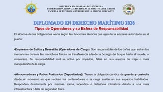 REPÚBLICA BOLIVARIANA DE VENEZUELA
UNIVERSIDAD NACIONAL EXPERIMENTAL MARÍTIMA DEL CARIBE
ESCUELA DE ESTUDIOS SUPERIORES DE LA MARINA MERCANTE
Tipos de Operadores y su Esfera de Responsabilidad
El alcance de las obligaciones varía según las funciones técnicas que ejecute la empresa autorizada en el
puerto:
•Empresas de Estiba y Desestiba (Operadores de Carga): Son responsables de los daños que sufran las
mercancías durante las maniobras físicas de transferencia (desde la bodega del buque hasta el muelle, o
viceversa). Su responsabilidad civil se activa por impericia, fallas en sus equipos de izaje o mala
manipulación de la carga.
•Almacenadores y Patios Portuarios (Depositarios): Tienen la obligación jurídica de guarda y custodia
desde el momento en que reciben los contenedores o la carga suelta en sus espacios habilitados.
Responden directamente por mermas, robos, incendios o deterioros climáticos debido a una mala
infraestructura o falta de seguridad física.
 