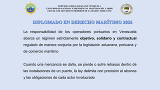 REPÚBLICA BOLIVARIANA DE VENEZUELA
UNIVERSIDAD NACIONAL EXPERIMENTAL MARÍTIMA DEL CARIBE
ESCUELA DE ESTUDIOS SUPERIORES DE LA MARINA MERCANTE
La responsabilidad de los operadores portuarios en Venezuela
abarca un régimen estrictamente objetivo, solidario y contractual
regulado de manera conjunta por la legislación aduanera, portuaria y
de comercio marítimo
Cuando una mercancía se daña, se pierde o sufre retrasos dentro de
las instalaciones de un puerto, la ley delimita con precisión el alcance
y las obligaciones de cada actor involucrado
 