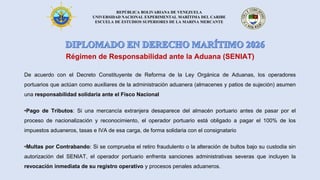 REPÚBLICA BOLIVARIANA DE VENEZUELA
UNIVERSIDAD NACIONAL EXPERIMENTAL MARÍTIMA DEL CARIBE
ESCUELA DE ESTUDIOS SUPERIORES DE LA MARINA MERCANTE
Régimen de Responsabilidad ante la Aduana (SENIAT)
De acuerdo con el Decreto Constituyente de Reforma de la Ley Orgánica de Aduanas, los operadores
portuarios que actúan como auxiliares de la administración aduanera (almacenes y patios de sujeción) asumen
una responsabilidad solidaria ante el Fisco Nacional
•Pago de Tributos: Si una mercancía extranjera desaparece del almacén portuario antes de pasar por el
proceso de nacionalización y reconocimiento, el operador portuario está obligado a pagar el 100% de los
impuestos aduaneros, tasas e IVA de esa carga, de forma solidaria con el consignatario
•Multas por Contrabando: Si se comprueba el retiro fraudulento o la alteración de bultos bajo su custodia sin
autorización del SENIAT, el operador portuario enfrenta sanciones administrativas severas que incluyen la
revocación inmediata de su registro operativo y procesos penales aduaneros.
 