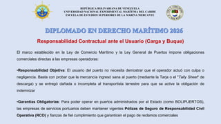 REPÚBLICA BOLIVARIANA DE VENEZUELA
UNIVERSIDAD NACIONAL EXPERIMENTAL MARÍTIMA DEL CARIBE
ESCUELA DE ESTUDIOS SUPERIORES DE LA MARINA MERCANTE
Responsabilidad Contractual ante el Usuario (Carga y Buque)
El marco establecido en la Ley de Comercio Marítimo y la Ley General de Puertos impone obligaciones
comerciales directas a las empresas operadoras:
•Responsabilidad Objetiva: El usuario del puerto no necesita demostrar que el operador actuó con culpa o
negligencia. Basta con probar que la mercancía ingresó sana al puerto (mediante la Tarja o el "Tally Sheet" de
descarga) y se entregó dañada o incompleta al transportista terrestre para que se active la obligación de
indemnizar
•Garantías Obligatorias: Para poder operar en puertos administrados por el Estado (como BOLIPUERTOS),
las empresas de servicios portuarios deben mantener vigentes Pólizas de Seguro de Responsabilidad Civil
Operativa (RCO) y fianzas de fiel cumplimiento que garanticen el pago de reclamos comerciales
 