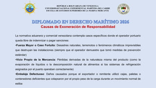 REPÚBLICA BOLIVARIANA DE VENEZUELA
UNIVERSIDAD NACIONAL EXPERIMENTAL MARÍTIMA DEL CARIBE
ESCUELA DE ESTUDIOS SUPERIORES DE LA MARINA MERCANTE
Causas de Exoneración de Responsabilidad
La normativa aduanera y comercial venezolana contempla casos específicos donde el operador portuario
queda libre de indemnizar o pagar sanciones:
•Fuerza Mayor o Caso Fortuito: Desastres naturales, terremotos o fenómenos climáticos imprevisibles
que destruyan las instalaciones (siempre que el operador demuestre que tomó medidas de prevención
estándar)
•Vicio Propio de la Mercancía: Pérdidas derivadas de la naturaleza misma del producto (como la
evaporación de líquidos o la descomposición natural de alimentos si los sistemas de refrigeración
asignados por el puerto operaban correctamente)
•Embalaje Defectuoso: Daños causados porque el exportador o remitente utilizó cajas, paletas o
contenedores deficientes que colapsaron por el propio peso de la carga durante un movimiento normal de
estiba
 