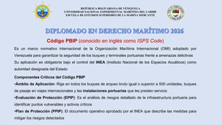 REPÚBLICA BOLIVARIANA DE VENEZUELA
UNIVERSIDAD NACIONAL EXPERIMENTAL MARÍTIMA DEL CARIBE
ESCUELA DE ESTUDIOS SUPERIORES DE LA MARINA MERCANTE
Código PBIP (conocido en inglés como ISPS Code)
Es un marco normativo internacional de la Organización Marítima Internacional (OMI) adoptado por
Venezuela para garantizar la seguridad de los buques y terminales portuarias frente a amenazas delictivas
Su aplicación es obligatoria bajo el control del INEA (Instituto Nacional de los Espacios Acuáticos) como
autoridad designada del Estado
Componentes Críticos del Código PBIP
•Ámbito de Aplicación: Rige en todos los buques de arqueo bruto igual o superior a 500 unidades, buques
de pasaje en viajes internacionales y las instalaciones portuarias que les presten servicio
•Evaluación de Protección (EPIP): Es el análisis de riesgos detallado de la infraestructura portuaria para
identificar puntos vulnerables y activos críticos
•Plan de Protección (PPIP): El documento operativo aprobado por el INEA que describe las medidas para
mitigar los riesgos detectados
 