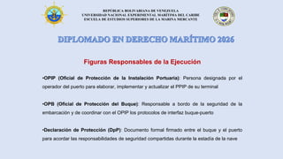 REPÚBLICA BOLIVARIANA DE VENEZUELA
UNIVERSIDAD NACIONAL EXPERIMENTAL MARÍTIMA DEL CARIBE
ESCUELA DE ESTUDIOS SUPERIORES DE LA MARINA MERCANTE
Figuras Responsables de la Ejecución
•OPIP (Oficial de Protección de la Instalación Portuaria): Persona designada por el
operador del puerto para elaborar, implementar y actualizar el PPIP de su terminal
•OPB (Oficial de Protección del Buque): Responsable a bordo de la seguridad de la
embarcación y de coordinar con el OPIP los protocolos de interfaz buque-puerto
•Declaración de Protección (DpP): Documento formal firmado entre el buque y el puerto
para acordar las responsabilidades de seguridad compartidas durante la estadía de la nave
 