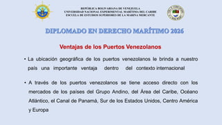 REPÚBLICA BOLIVARIANA DE VENEZUELA
UNIVERSIDAD NACIONAL EXPERIMENTAL MARÍTIMA DEL CARIBE
ESCUELA DE ESTUDIOS SUPERIORES DE LA MARINA MERCANTE
Ventajas de los Puertos Venezolanos
• La ubicación geográfica de los puertos venezolanos le brinda a nuestro
país una importante ventaja dentro del contexto internacional
• A través de los puertos venezolanos se tiene acceso directo con los
mercados de los países del Grupo Andino, del Área del Caribe, Océano
Atlántico, el Canal de Panamá, Sur de los Estados Unidos, Centro América
y Europa
 