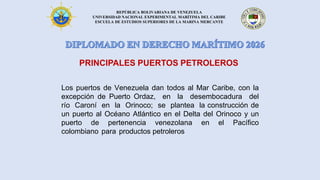 REPÚBLICA BOLIVARIANA DE VENEZUELA
UNIVERSIDAD NACIONAL EXPERIMENTAL MARÍTIMA DEL CARIBE
ESCUELA DE ESTUDIOS SUPERIORES DE LA MARINA MERCANTE
Los puertos de Venezuela dan todos al Mar Caribe, con la
excepción de Puerto Ordaz, en la desembocadura del
río Caroní en la Orinoco; se plantea la construcción de
un puerto al Océano Atlántico en el Delta del Orinoco y un
puerto de pertenencia venezolana en el Pacífico
colombiano para productos petroleros
PRINCIPALES PUERTOS PETROLEROS
 