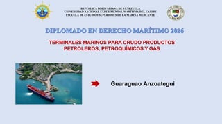 REPÚBLICA BOLIVARIANA DE VENEZUELA
UNIVERSIDAD NACIONAL EXPERIMENTAL MARÍTIMA DEL CARIBE
ESCUELA DE ESTUDIOS SUPERIORES DE LA MARINA MERCANTE
Guaraguao Anzoategui
TERMINALES MARINOS PARA CRUDO PRODUCTOS
PETROLEROS, PETROQUÍMICOS Y GAS
 