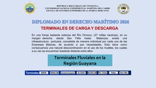 REPÚBLICA BOLIVARIANA DE VENEZUELA
UNIVERSIDAD NACIONAL EXPERIMENTAL MARÍTIMA DEL CARIBE
ESCUELA DE ESTUDIOS SUPERIORES DE LA MARINA MERCANTE
En una franja bastante extensa del Río Orinoco, (27 millas náuticas), en su
margen derecha, desde San Félix hasta Matanzas, existe una
infraestructura portuaria, concebida de manera individual por cada una de las
Empresas Básicas, de acuerdo a sus necesidades. Esto tiene como
consecuencia una natural descoordinación en el uso de los muelles, los cuales
a su vez se encuentran bastante distante entre ellos
TERMINALES DE CARGAY DESCARGA
Terminales Fluviales en la
Región Guayana
Terminales SIDOR Cementos Guayana ALCASA BAUXILUM Pto. Ordaz
VENALUM Palúa San Félix
 