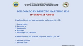 REPÚBLICA BOLIVARIANA DE VENEZUELA
UNIVERSIDAD NACIONAL EXPERIMENTAL MARÍTIMA DEL CARIBE
ESCUELA DE ESTUDIOS SUPERIORES DE LA MARINA MERCANTE
LEY GENERAL DE PUERTOS
Clasificación de los puertos, según su función (Art. 13)
1. Comerciales
2. Pesqueros
3. Deportivos
4. Militares
5. Investigación científica
Clasificación de los puertos según su interés (Art. 14)
1. Interés general
2. Interés local
Material académico del Prof. José Sabatino P.
 