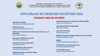 REPÚBLICA BOLIVARIANA DE VENEZUELA
UNIVERSIDAD NACIONAL EXPERIMENTAL MARÍTIMA DEL CARIBE
ESCUELA DE ESTUDIOS SUPERIORES DE LA MARINA MERCANTE
Admiralty Law Guide
http://www.admiraltylawguide.com
Ámbito Aduanero
http://www.ambitoaduanero.com
Conferencia de las Naciones Unidas para el Comercio y el
Desarrollo
http://www.unctad.org
Countryman & McDaniel Law Firm
http://www.cargolaw.com
European Sea Ports Organization
http://www.espo.be
Federal Maritime Administration
http://www.marad.dot.gov
Organización Internacional del Trabajo
http://www.ilo.org
Instituto Nacional de los Espacios Acuáticos (INEA)
https://www.inea.gob.ve/
International Maritime Organization
http://www.imo.org
Journal of Commerce
http://www.joc.com
Sabatino Pizzolante Abogados Marítimos & Comerciales
http://www.sabatinop.com
SENIAT
https://seniatenlinea.seniat.gob.ve/
The Maritime Law and Admiralty Law
http://www.admiraltylaw.com
Thomas Miller Group
http://www.thomasmiller.com
PÁGINAS WEB DE INTERÉS
 