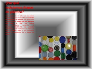 ¿Por qué
reciclamos chapas
de plástico?
Hace menos de un año que los padres
de Aitana pusieron en marcha una campaña
de recolección de tapones, que tenía como
objetivo recaudar fondos para una operación
vital para su hija, que padece
una cardiopatía congénita. El
resultado: 168.285.000 de unidades
recolectadas, 336 toneladas que tienen un
valor de 99.771 euros y que permitirán
realizar la intervención de la menor en
Boston.
 