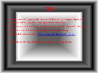 FIN
• Espero que esto nos ayude para sensibilizarnos a recoger tapas para
recaudar dinero para las investigaciones científicas.
• Ayudamos a reciclar tapas de plástico para ayudar a quien lo necesite.
• Si quieres mas información pregunte en nuestro blog.
• Pagina del cabrera pinto:http://cabrera3e.blogspot.com.es/
• Echo por kilyan Ray Rodríguez San José y Luis Rojas Laza.
 