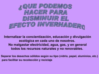 ¿QUE PODEMOS  HACER PARA  DISMINUIR EL EFECTO INVERNADERO Internalizar la concientización, educación y divulgación ecológica en cada uno de nosotros.  No malgastar electricidad, agua, gas, y en general todos los recursos naturales y no renovables.  Separar los desechos sólidos según su tipo (vidrio, papel, aluminios, etc.) para facilitar su recolección y reciclaje   