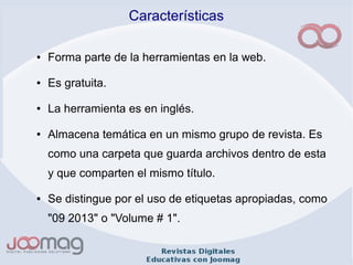 Características
● Forma parte de la herramientas en la web.
● Es gratuita.
● La herramienta es en inglés.
● Almacena temática en un mismo grupo de revista. Es
como una carpeta que guarda archivos dentro de esta
y que comparten el mismo título.
● Se distingue por el uso de etiquetas apropiadas, como
"09 2013" o "Volume # 1".
 