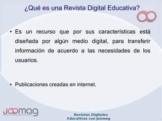 ¿Qué es una Revista Digital Educativa?
● Es un recurso que por sus características está
diseñada por algún medio digital, para transferir
información de acuerdo a las necesidades de los
usuarios.
● Publicaciones creadas en internet.
 