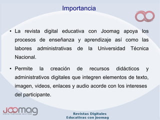 Importancia
● La revista digital educativa con Joomag apoya los
procesos de enseñanza y aprendizaje así como las
labores administrativas de la Universidad Técnica
Nacional.
● Permite la creación de recursos didácticos y
administrativos digitales que integren elementos de texto,
imagen, videos, enlaces y audio acorde con los intereses
del participante.
 