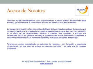Acerca de Nosotros
Somos un equipo multidisciplinario unido y apasionado en el mismo objetivo: Reactivar el Capital
Humano, para transformar el conocimiento en valor, en beneficio de nuestros clientes.

La calidad, la innovación, el conocimiento estratégico de los principales sectores de negocios y el
reconocido prestigio y la experiencia de nuestros especialistas en cada área, nos han convertido
en el aliado de las organizaciones públicas y privadas, para ayudarles a anticipar sus
necesidades futuras y a gestionar sus riesgos, a generar valor en sus operaciones corporativas, a
facilitar el cumplimiento de las normativas vigentes y a alcanzar posiciones de liderazgo.
Tenemos un equipo especializado en cada área de negocios, con formación y experiencia
comprobadas, en este caso se entrega un resumen curricular
en cada una de nuestras
propuestas.

Av. Apoquindo 5583 oficina 13. Las Condes. (562) 22291846
www.reactive.cl

 