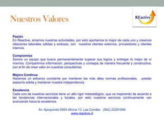 Nuestros Valores
Pasión
En Reactive, amamos nuestras actividades, por esto aportamos lo mejor de cada uno y creamos
relaciones laborales sólidas y exitosas, con nuestros clientes externos, proveedores y clientes
internos.
Compromiso
Somos un equipo que busca permanentemente superar sus logros y entregar lo mejor de sí
mismos. Compartimos información, perspectivas y consejos de manera frecuente y constructiva,
con el fin de crear valor en nuestras consultorías.
Mejora Continua
Hacemos un esfuerzo constante por mantener las más altas normas profesionales,
asesoría sólida y mantener nuestra independencia.

prestar

Excelencia
Cada uno de nuestros servicios tiene un alto rigor metodológico, que va mejorando de acuerdo a
las tendencias internacionales y locales, por esto nuestros servicios continuamente van
avanzando hacia la excelencia.
Av. Apoquindo 5583 oficina 13. Las Condes. (562) 22291846
www.reactive.cl

 