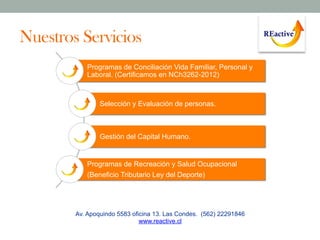 Nuestros Servicios
Programas de Conciliación Vida Familiar, Personal y
Laboral. (Certificamos en NCh3262-2012)

Selección y Evaluación de personas.

Gestión del Capital Humano.

Programas de Recreación y Salud Ocupacional
(Beneficio Tributario Ley del Deporte)

Av. Apoquindo 5583 oficina 13. Las Condes. (562) 22291846
www.reactive.cl

 