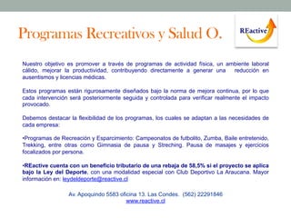 Programas Recreativos y Salud O.
Nuestro objetivo es promover a través de programas de actividad física, un ambiente laboral
cálido, mejorar la productividad, contribuyendo directamente a generar una
reducción en
ausentismos y licencias médicas.
Estos programas están rigurosamente diseñados bajo la norma de mejora continua, por lo que
cada intervención será posteriormente seguida y controlada para verificar realmente el impacto
provocado.
Debemos destacar la flexibilidad de los programas, los cuales se adaptan a las necesidades de
cada empresa:
• Programas de Recreación y Esparcimiento: Campeonatos de futbolito, Zumba, Baile entretenido,
Trekking, entre otras como Gimnasia de pausa y Streching. Pausa de masajes y ejercicios
focalizados por persona.
• REactive cuenta con un beneficio tributario de una rebaja de 58,5% si el proyecto se aplica
bajo la Ley del Deporte, con una modalidad especial con Club Deportivo La Araucana. Mayor
información en: leydeldeporte@reactive.cl
Av. Apoquindo 5583 oficina 13. Las Condes. (562) 22291846
www.reactive.cl

 