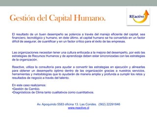 Gestión del Capital Humano.
El resultado de un buen desempeño se potencia a través del manejo eficiente del capital, sea
financiero, tecnológico y humano, en éste último, el capital humano se ha convertido en un factor
difícil de asegurar, de cuantificar y en un factor crítico para el éxito de las empresas.

Las organizaciones necesitan tener una cultura enfocada a la mejora del desempeño, por esto las
estrategias de Recursos Humanos y de aprendizaje deben estar sincronizadas con las estrategias
de la organización.
Reactive, utiliza la consultoría para ayudar a convertir las estrategias en ejecución y alinearlas
para obtener un desempeño óptimo dentro de las organización gracias a nuestros servicios,
herramientas y metodologías que lo ayudarán de manera amplia y profunda a cumplir los retos y
resultados de negocio a través del talento.
En este caso realizamos:
• Gestión de Cambio.
• Diagnósticos de Clima tanto cualitativos como cuantitativos.

Av. Apoquindo 5583 oficina 13. Las Condes. (562) 22291846
www.reactive.cl

 