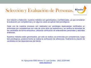 Selección y Evaluación de Personas.
Con relación a Selección, nuestros métodos son garantizados y confidenciales, ya que consideran
la evaluación por competencias y en algunos casos se aplican test psicológicos.
Cada uno de nuestros procesos son realizados por psicólogos especialistas certificados en
entrevistas por competencias con más de cinco años de experiencia y se verifica la idoneidad de
los candidatos de forma exhaustiva, utilizando verificación de antecedentes personales y laborales
anteriores.
Nuestros métodos están garantizados, por esto se realiza una entrevista por competencias, luego
test psicólogicos, posteriormente se realiza la verificación de referencias, finalmente la citación de
candidatos en las dependencias del cliente.

Av. Apoquindo 5583 oficina 13. Las Condes. (562) 22291846
www.reactive.cl

 