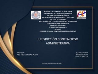 REPÚBLICA BOLIVARIANA DE VENEZUELA
UNIVERSIDAD BICENTENARIA DE ARAGUA
VICERRECTORADO ACADÉMICO
FACULTAD DE CIENCIAS JURÍDICAS Y POLÍTICAS
ESCUELA DE DERECHO
ASOCIACION CIVIL ESTUDIOS SUPERIORES GERENCIALES
CORPORATIVOS VALLES DEL TUY
CREATEC-CHARALLAVE
XI TRIMESTRE/SECCIÓN: X1
DERECHO
CÁTEDRA: DERECHO CONTENCIOSO ADMINISTRATIVO
JURISDICCIÓN CONTENCIOSO
ADMINISTRATIVA
Caracas, 05 de marzo de 2022
PROFESOR: ELABORADO POR:
ABG. MSC. LUCREZIA D. ALESIO NICOLL GRATEROL
C.I. Nº V- 21465236.
 