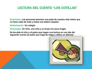 LECTURA DEL CUENTO “LOS COTILLAS”
Enseñanza: Las personas tenemos una parte de nuestra vida íntima que
no tiene nada de malo y todos nos deben respetar.
Ambientación: Un colegio
Personajes: Un niño, una niña y un brujo con poca magia.
Se les pide al niño y al padre que hagan una lectura en voz alta del
siguiente cuento (el padre que haga de mago y utilice un altavoz):
 