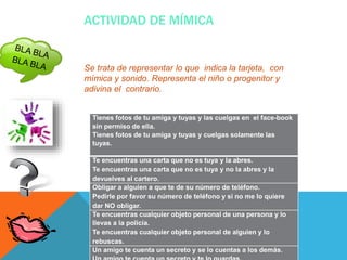 ACTIVIDAD DE MÍMICA
Se trata de representar lo que indica la tarjeta, con
mímica y sonido. Representa el niño o progenitor y
adivina el contrario.
Tienes fotos de tu amiga y tuyas y las cuelgas en el face-book
sin permiso de ella.
Tienes fotos de tu amiga y tuyas y cuelgas solamente las
tuyas.
Te encuentras una carta que no es tuya y la abres.
Te encuentras una carta que no es tuya y no la abres y la
devuelves al cartero.
Obligar a alguien a que te de su número de teléfono.
Pedirle por favor su número de teléfono y si no me lo quiere
dar NO obligar.
Te encuentras cualquier objeto personal de una persona y lo
llevas a la policía.
Te encuentras cualquier objeto personal de alguien y lo
rebuscas.
Un amigo te cuenta un secreto y se lo cuentas a los demás.
 