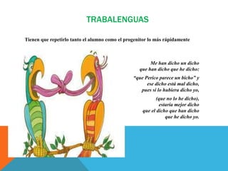 TRABALENGUAS
Tienen que repetirlo tanto el alumno como el progenitor lo más rápidamente
Me han dicho un dicho
que han dicho que he dicho:
“que Perico parece un bicho” y
ese dicho está mal dicho,
pues si lo hubiera dicho yo,
(que no lo he dicho),
estaría mejor dicho
que el dicho que han dicho
que he dicho yo.
 