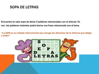 Encuentra en esta sopa de letras 5 palabras relacionadas con el artículo 16,
con las palabras restantes podrá leerse una frase relacionada con el tema.
“La DDN es un tratado internacional que recoge los derechos de la infancia que obliga
a todos”
SOPA DE LETRAS
 