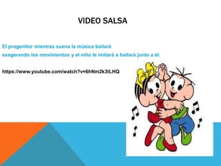 VIDEO SALSA
El progenitor mientras suena la música bailará
exagerando los movimientos y el niño le imitará o bailará junto a él.
https://www.youtube.com/watch?v=6hNm2k3tLHQ
 