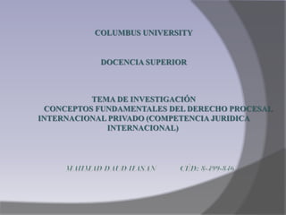 COLUMBUS UNIVERSITY
DOCENCIA SUPERIOR
TEMA DE INVESTIGACIÓN
CONCEPTOS FUNDAMENTALES DEL DERECHO PROCESAL
INTERNACIONAL PRIVADO (COMPETENCIA JURIDICA
INTERNACIONAL)
 
