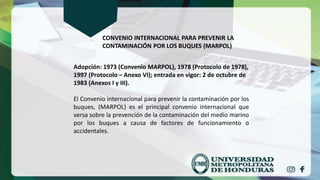 CONVENIO INTERNACIONAL PARA PREVENIR LA
CONTAMINACIÓN POR LOS BUQUES (MARPOL)
Adopción: 1973 (Convenio MARPOL), 1978 (Protocolo de 1978),
1997 (Protocolo – Anexo VI); entrada en vigor: 2 de octubre de
1983 (Anexos I y III).
El Convenio internacional para prevenir la contaminación por los
buques, (MARPOL) es el principal convenio internacional que
versa sobre la prevención de la contaminación del medio marino
por los buques a causa de factores de funcionamiento o
accidentales.
 