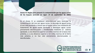 Anexo IV: Reglas para prevenir la contaminación por las aguas sucias
de los buques (entrada en vigor: 27 de septiembre de 2003)
En el Anexo IV se establecen prescripciones para controlar la
contaminación del mar por aguas sucias: la descarga de aguas sucias
al mar está prohibida a menos que el buque utilice una instalación de
tratamiento de aguas sucias aprobada o descargue aguas sucias
previamente desmenuzadas y desinfectadas mediante un sistema
aprobado, a una distancia superior a 3 millas marinas de la tierra más
próxima, o a una distancia superior a 12 millas marinas de la tierra
más próxima si no han sido previamente desmenuzadas ni
desinfectadas.
 