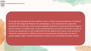 El consejo del notariado de Lima resolvió a favor cambiar la sanción dada por el Tribunal
de Honor del Colegio de Notarios de Lambayeque, a una imposición de suspensión
temporal por treinta días a dicha notaria quejada. Respecto al sustento de dicho órgano a
hacia la sanción, considero que, si hay correspondencia, pues dicha infracción a la que se
incurrió es claramente un mal cumplimiento de los deberes del notario, esta sanción es
más justa y proporcional a diferencia de una amonestación privada pues con esta se
puede asegurar algún cambio disciplinario a futuro en las actividades de dicha notaria.
 