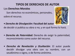 TIPOS DE DERECHOS DE AUTORLos Derechos Morales	Son derechos no económicos, personales, sobre el recurso.• Derecho de Divulgación: Facultad del autor de decidir si publica su obra o no, y en qué forma lo hará. • Derecho de Paternidad: Derecho de exigir la paternidad, reconocimiento como autor del recurso.• Derecho de Revelación y Ocultación: El autor puede decidir divulgar una obra con su nombre, con un seudónimo o signo, o de forma anónima. 