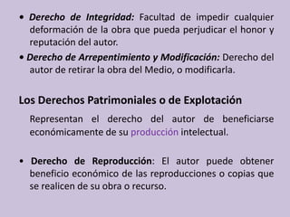 • Derecho de Integridad: Facultad de impedir cualquier deformación de la obra que pueda perjudicar el honor y reputación del autor. • Derecho de Arrepentimiento y Modificación: Derecho del autor de retirar la obra del Medio, o modificarla. Los Derechos Patrimoniales o de ExplotaciónRepresentan el derecho del autor de beneficiarse económicamente de su producción intelectual.• Derecho de Reproducción: El autor puede obtener beneficio económico de las reproducciones o copias que se realicen de su obra o recurso. 