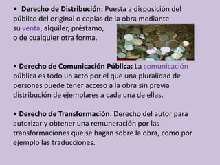 •  Derecho de Distribución: Puesta a disposición del público del original o copias de la obra mediante su venta, alquiler, préstamo, o de cualquier otra forma. • Derecho de Comunicación Pública: La comunicaciónpública es todo un acto por el que una pluralidad de personas puede tener acceso a la obra sin previa distribución de ejemplares a cada una de ellas. • Derecho de Transformación: Derecho del autor para autorizar y obtener una remuneración por las transformaciones que se hagan sobre la obra, como por ejemplo las traducciones. 
