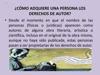 ¿¿CÓMO ADQUIERE UNA PERSONA LOS DERECHOS DE AUTOR?Desde el momento en que el nombre de las personas (físicas o jurídicas) aparecen como autores de alguna obra literaria, artística o científica, incluso en el original de la obra misma, aunque no haya sido publicada, estas personas pasan a ser propietarias de los derechos de autor. 
