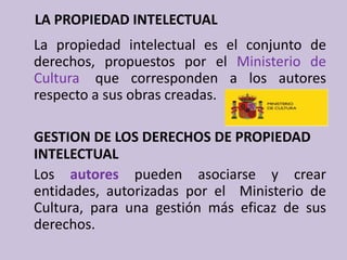     LA PROPIEDAD INTELECTUAL	La propiedad intelectual es el conjunto de derechos, propuestos por el Ministerio de Cultura, que corresponden a los autores respecto a sus obras creadas.GESTION DE LOS DERECHOS DE PROPIEDAD INTELECTUAL	Los autores pueden asociarse y crear entidades, autorizadas por el  Ministerio de Cultura, para una gestión más eficaz de sus derechos.