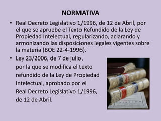 NORMATIVAReal Decreto Legislativo 1/1996, de 12 de Abril, por el que se apruebe el Texto Refundido de la Ley de Propiedad Intelectual, regularizando, aclarando y armonizando las disposiciones legales vigentes sobre la materia (BOE 22-4-1996).Ley 23/2006, de 7 de julio, 	por la que se modifica el texto 	refundido de la Ley de Propiedad 	Intelectual, aprobado por el 	Real Decreto Legislativo 1/1996, 	de 12 de Abril. 