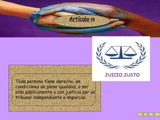 Artículo  10 JUICIO JUSTO Toda persona tiene derecho, en condiciones de plena igualdad, a ser oída públicamente y con justicia por un tribunal independiente e imparcial. 
