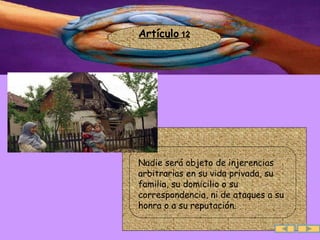 Artículo  12 Nadie será objeto de injerencias arbitrarias en su vida privada, su familia, su domicilio o su correspondencia, ni de ataques a su honra o a su reputación.  