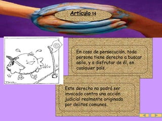 Artículo  14 .  En caso de persecución, toda persona tiene derecho a buscar asilo, y a disfrutar de él, en cualquier país.  .  Este derecho no podrá ser invocado contra una acción judicial realmente originada por delitos comunes. 